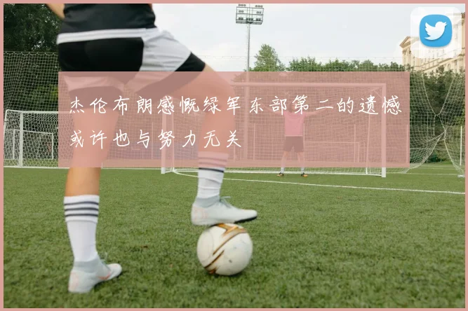 杰伦布朗感慨绿军东部第二的遗憾或许也与努力无关