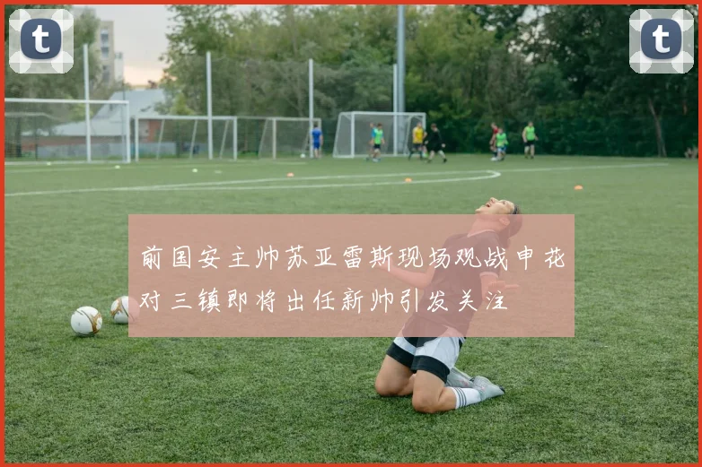 前国安主帅苏亚雷斯现场观战申花对三镇即将出任新帅引发关注