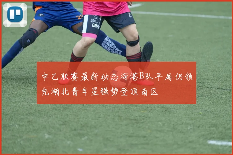 中乙联赛最新动态海港B队平局仍领先湖北青年星强势登顶南区