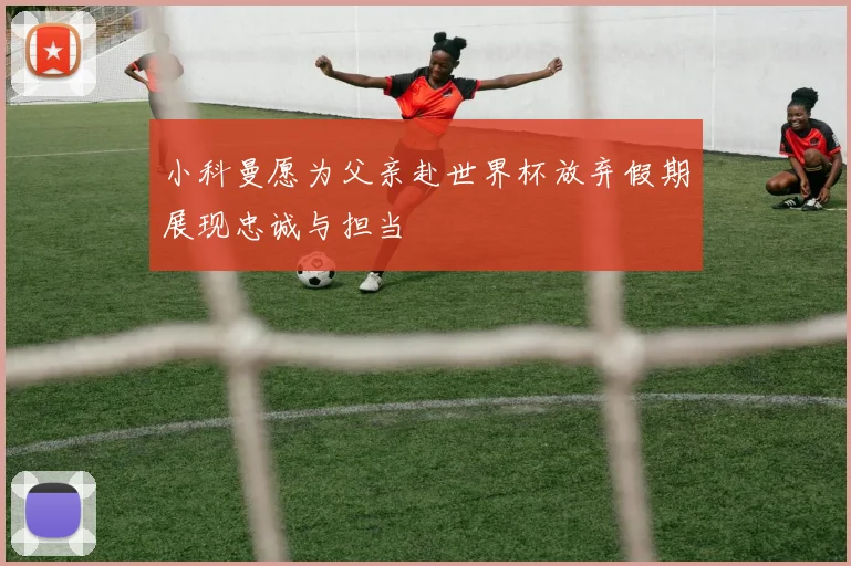 小科曼愿为父亲赴世界杯放弃假期展现忠诚与担当