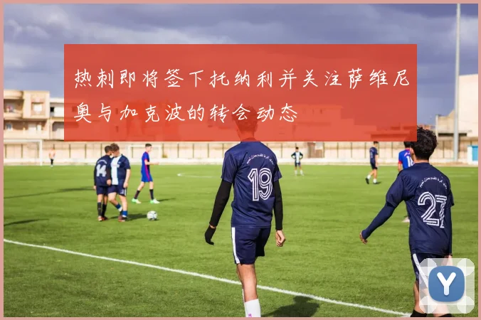 热刺即将签下托纳利并关注萨维尼奥与加克波的转会动态