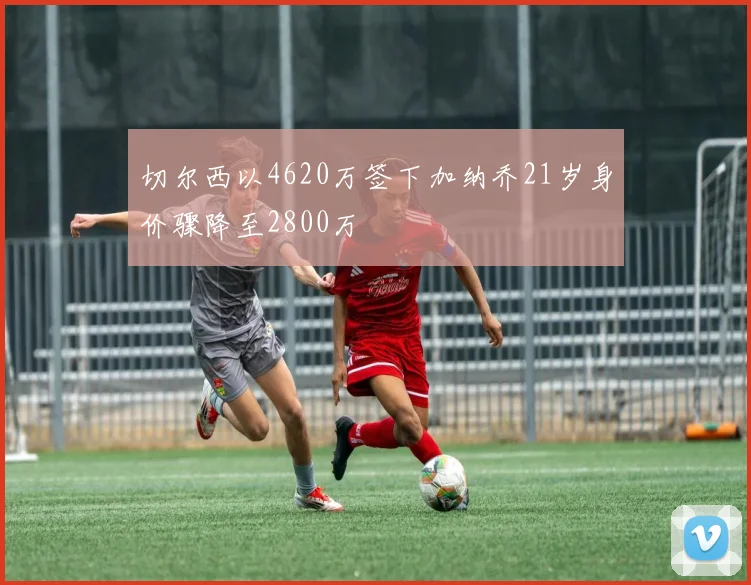切尔西以4620万签下加纳乔21岁身价骤降至2800万