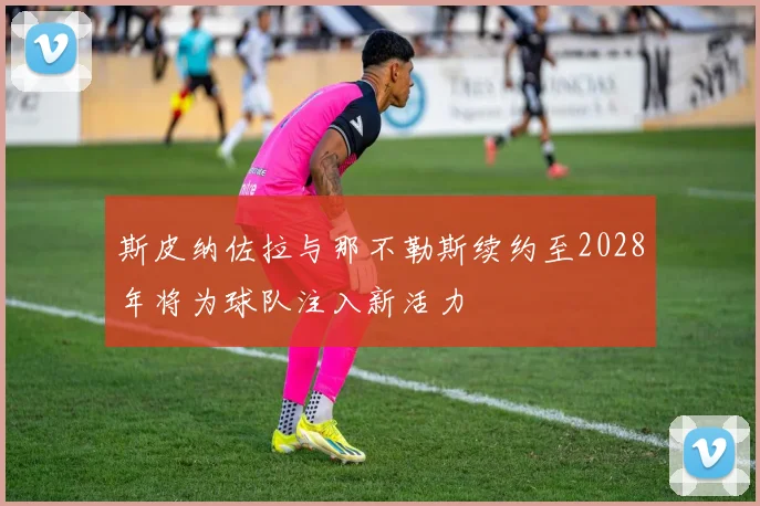 斯皮纳佐拉与那不勒斯续约至2028年将为球队注入新活力