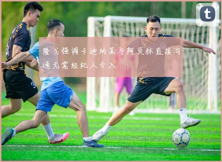 隆戈强调卡迪纳莱与阿莫林直接沟通无需经纪人介入