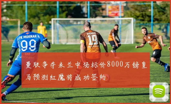 曼联争夺米兰中场标价8000万镑皇马预测红魔将成功签约